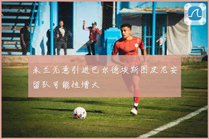 米兰无意引进巴尔德埃斯图皮尼安留队可能性增大