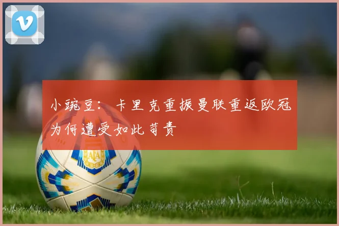 小豌豆：卡里克重振曼联重返欧冠为何遭受如此苛责