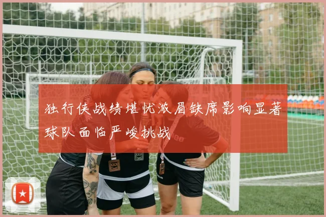 独行侠战绩堪忧浓眉缺席影响显著球队面临严峻挑战
