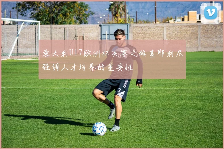 意大利U17欧洲杯决赛之路基耶利尼强调人才培养的重要性