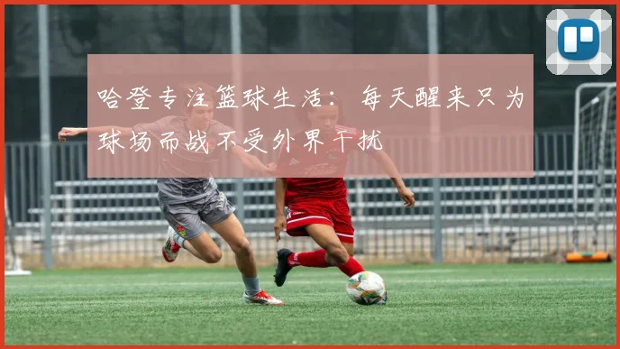 哈登专注篮球生活：每天醒来只为球场而战不受外界干扰