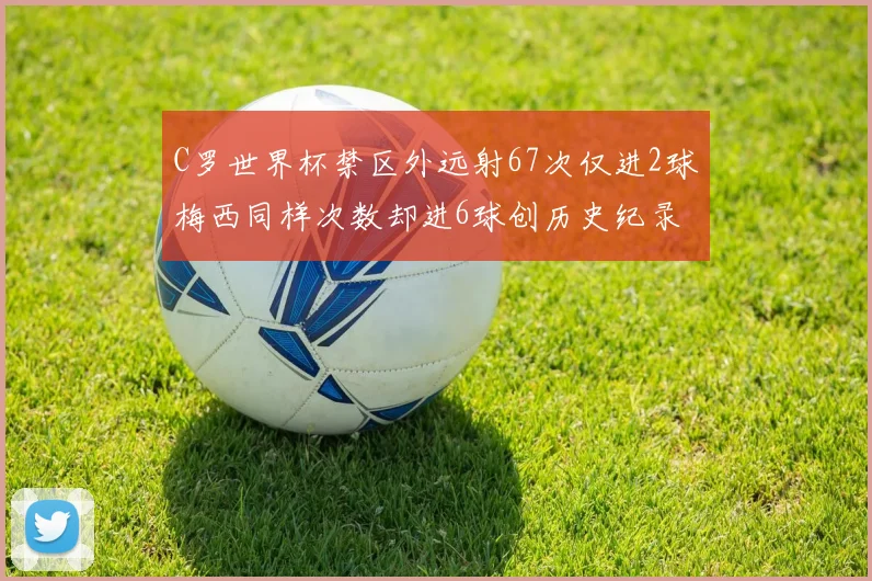 C罗世界杯禁区外远射67次仅进2球梅西同样次数却进6球创历史纪录