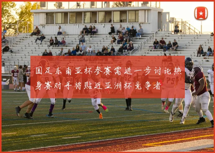国足东南亚杯参赛需进一步讨论热身赛对手将贴近亚洲杯竞争者