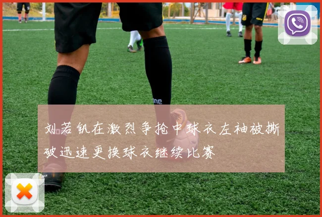 刘若钒在激烈争抢中球衣左袖被撕破迅速更换球衣继续比赛
