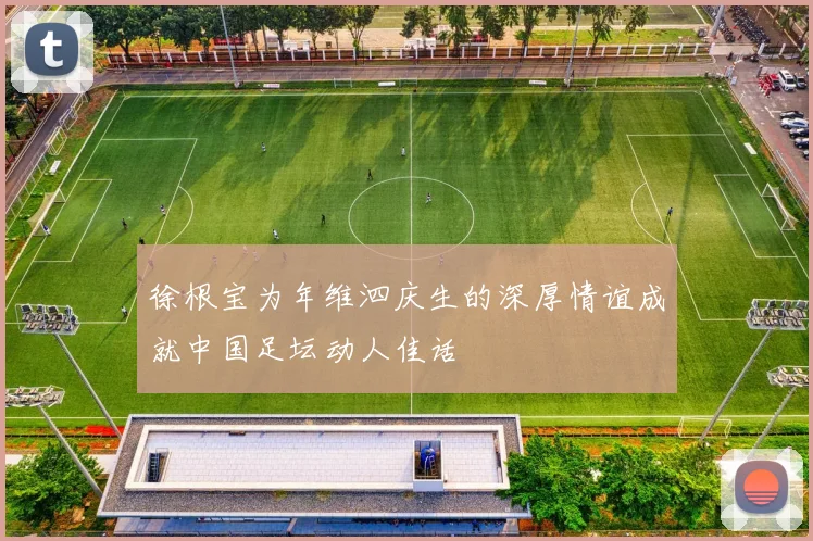 徐根宝为年维泗庆生的深厚情谊成就中国足坛动人佳话