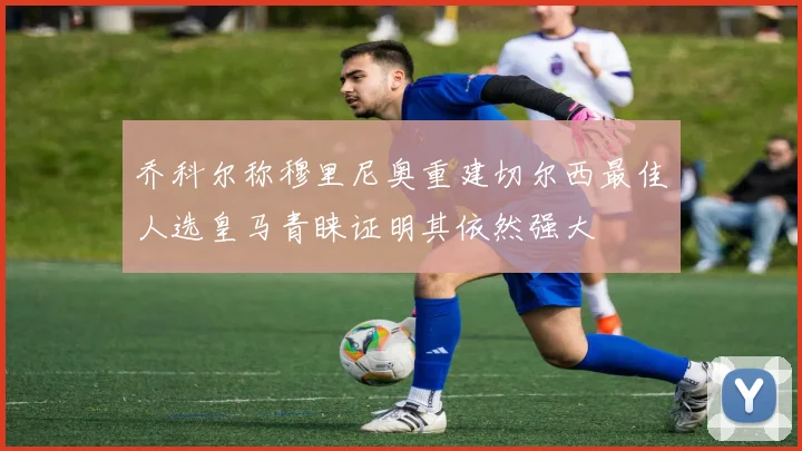 乔科尔称穆里尼奥重建切尔西最佳人选皇马青睐证明其依然强大