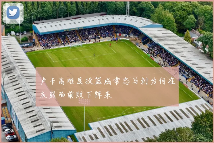 卢卡高难度投篮成常态马刺为何在灰熊面前败下阵来