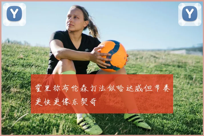 霍里称布伦森打法似哈达威但节奏更快更像东契奇