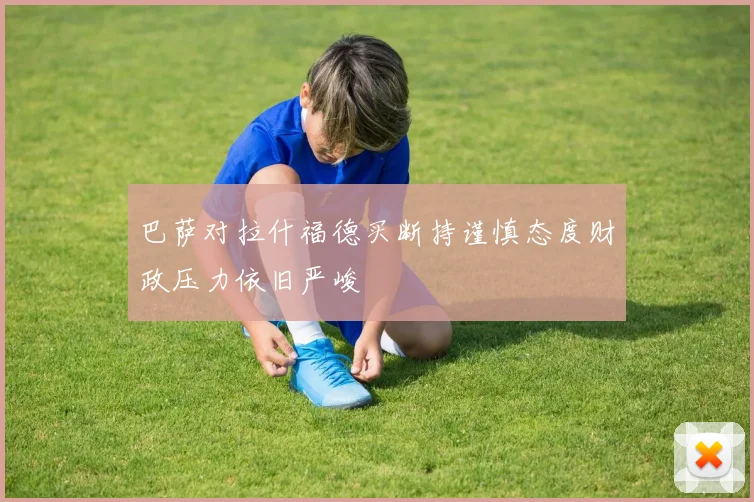 巴萨对拉什福德买断持谨慎态度财政压力依旧严峻